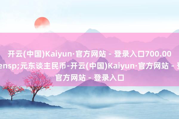 开云(中国)Kaiyun·官方网站 - 登录入口700.00&ensp;元东谈主民币-开云(中国)Kaiyun·官方网站 - 登录入口
