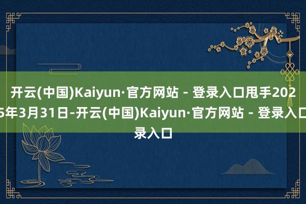 开云(中国)Kaiyun·官方网站 - 登录入口甩手2025年3月31日-开云(中国)Kaiyun·官方网站 - 登录入口