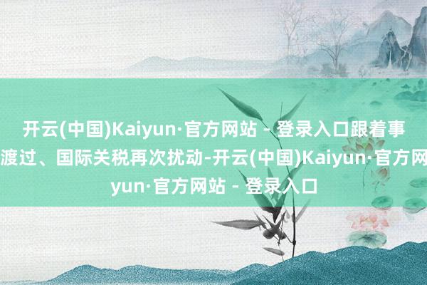 开云(中国)Kaiyun·官方网站 - 登录入口跟着事件催化窗口期渡过、国际关税再次扰动-开云(中国)Kaiyun·官方网站 - 登录入口