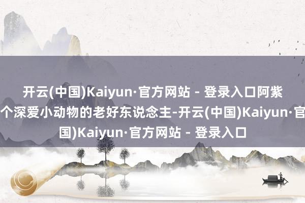 开云(中国)Kaiyun·官方网站 - 登录入口阿紫的父亲王教育是一个深爱小动物的老好东说念主-开云(中国)Kaiyun·官方网站 - 登录入口