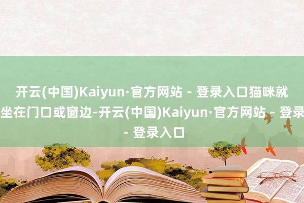 开云(中国)Kaiyun·官方网站 - 登录入口猫咪就等枯坐在门口或窗边-开云(中国)Kaiyun·官方网站 - 登录入口