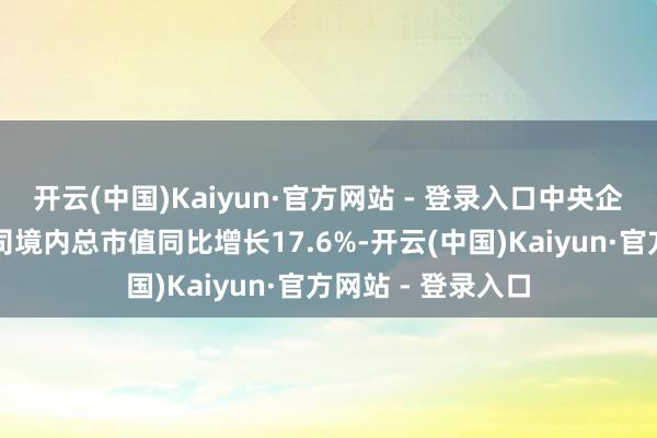 开云(中国)Kaiyun·官方网站 - 登录入口中央企业控股的上市公司境内总市值同比增长17.6%-开云(中国)Kaiyun·官方网站 - 登录入口