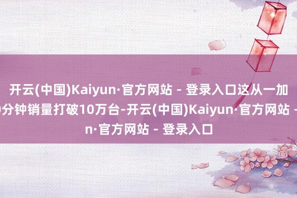 开云(中国)Kaiyun·官方网站 - 登录入口这从一加13开售30分钟销量打破10万台-开云(中国)Kaiyun·官方网站 - 登录入口