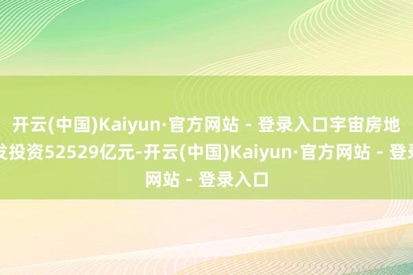 开云(中国)Kaiyun·官方网站 - 登录入口宇宙房地产开发投资52529亿元-开云(中国)Kaiyun·官方网站 - 登录入口