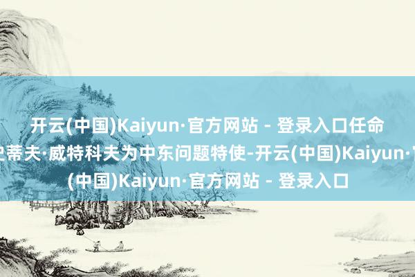 开云(中国)Kaiyun·官方网站 - 登录入口任命纽约房地产投资商史蒂夫·威特科夫为中东问题特使-开云(中国)Kaiyun·官方网站 - 登录入口