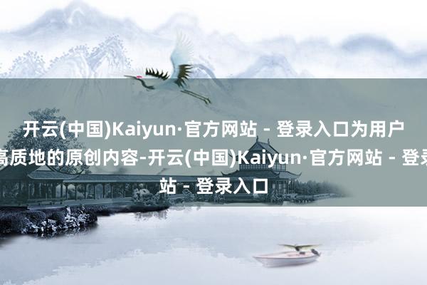 开云(中国)Kaiyun·官方网站 - 登录入口为用户提供高质地的原创内容-开云(中国)Kaiyun·官方网站 - 登录入口