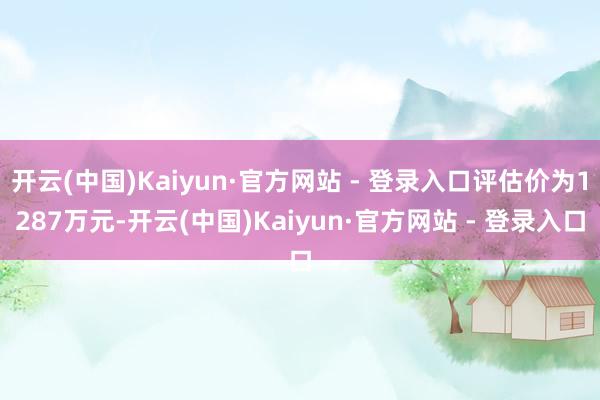 开云(中国)Kaiyun·官方网站 - 登录入口评估价为1287万元-开云(中国)Kaiyun·官方网站 - 登录入口