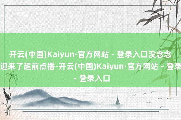 开云(中国)Kaiyun·官方网站 - 登录入口没念念到就迎来了超前点播-开云(中国)Kaiyun·官方网站 - 登录入口