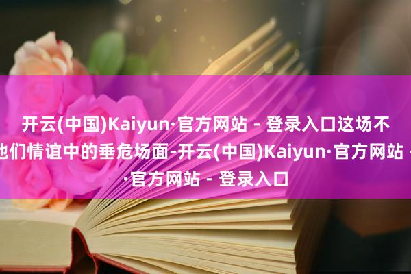 开云(中国)Kaiyun·官方网站 - 登录入口这场不对激励了他们情谊中的垂危场面-开云(中国)Kaiyun·官方网站 - 登录入口