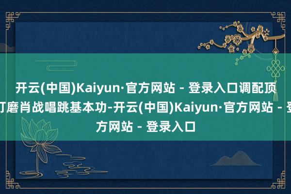 开云(中国)Kaiyun·官方网站 - 登录入口调配顶级师资打磨肖战唱跳基本功-开云(中国)Kaiyun·官方网站 - 登录入口