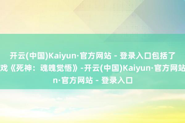 开云(中国)Kaiyun·官方网站 - 登录入口包括了经典漫改游戏《死神：魂魄觉悟》-开云(中国)Kaiyun·官方网站 - 登录入口