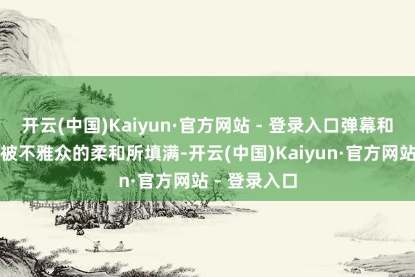 开云(中国)Kaiyun·官方网站 - 登录入口弹幕和评述区更是被不雅众的柔和所填满-开云(中国)Kaiyun·官方网站 - 登录入口