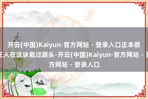 开云(中国)Kaiyun·官方网站 - 登录入口正本很多同业王人在这块栽过跟头-开云(中国)Kaiyun·官方网站 - 登录入口
