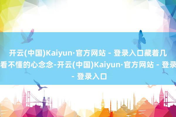 开云(中国)Kaiyun·官方网站 - 登录入口藏着几许她看不懂的心念念-开云(中国)Kaiyun·官方网站 - 登录入口