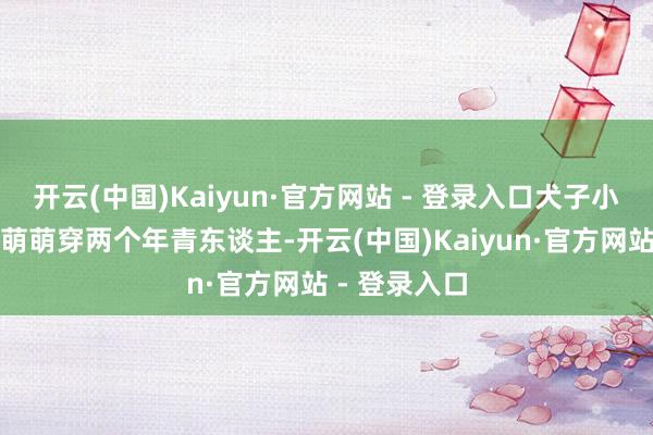 开云(中国)Kaiyun·官方网站 - 登录入口犬子小伟和儿媳妇萌萌穿两个年青东谈主-开云(中国)Kaiyun·官方网站 - 登录入口