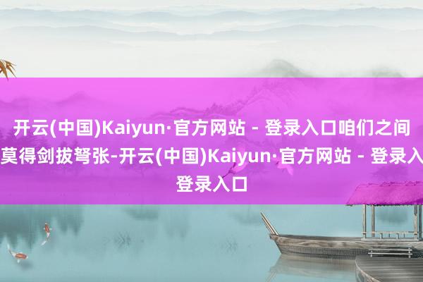 开云(中国)Kaiyun·官方网站 - 登录入口咱们之间并莫得剑拔弩张-开云(中国)Kaiyun·官方网站 - 登录入口