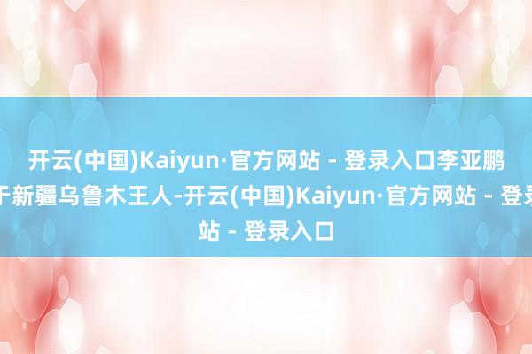 开云(中国)Kaiyun·官方网站 - 登录入口李亚鹏建设于新疆乌鲁木王人-开云(中国)Kaiyun·官方网站 - 登录入口