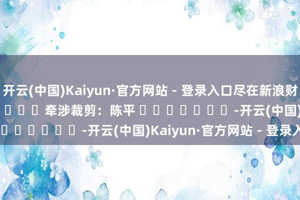 开云(中国)Kaiyun·官方网站 - 登录入口尽在新浪财经APP            						牵涉裁剪：陈平 							-开云(中国)Kaiyun·官方网站 - 登录入口