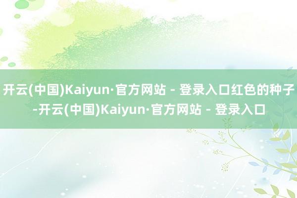 开云(中国)Kaiyun·官方网站 - 登录入口红色的种子-开云(中国)Kaiyun·官方网站 - 登录入口