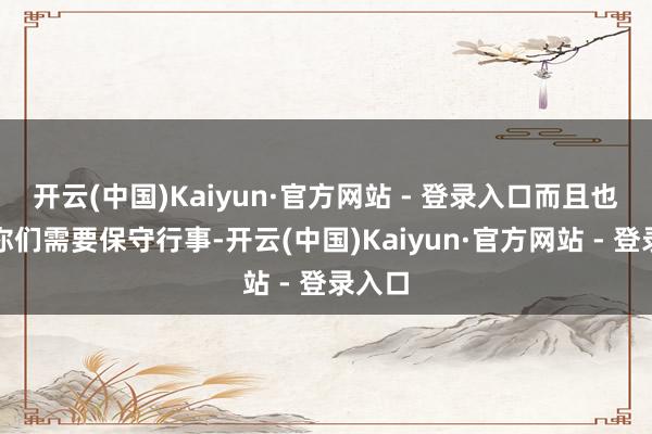 开云(中国)Kaiyun·官方网站 - 登录入口而且也残暴你们需要保守行事-开云(中国)Kaiyun·官方网站 - 登录入口