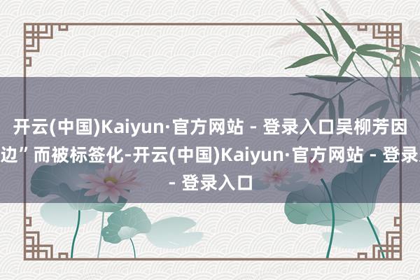 开云(中国)Kaiyun·官方网站 - 登录入口吴柳芳因“擦边”而被标签化-开云(中国)Kaiyun·官方网站 - 登录入口