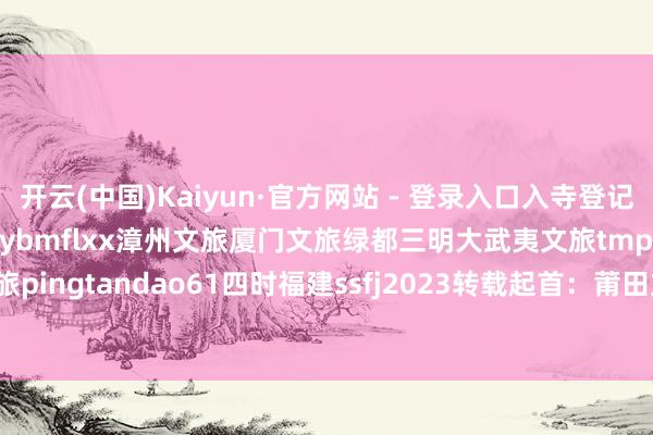 开云(中国)Kaiyun·官方网站 - 登录入口入寺登记不需要预约畅游八闽平台cybmflxx漳州文旅厦门文旅绿都三明大武夷文旅tmp_1258234832平潭文旅pingtandao61四时福建ssfj2023转载起首：莆田文旅-开云(中国)Kaiyun·官方网站 - 登录入口