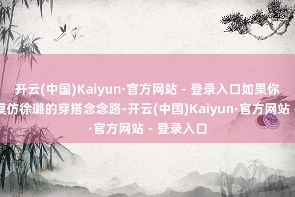 开云(中国)Kaiyun·官方网站 - 登录入口如果你能玄妙地模仿徐璐的穿搭念念路-开云(中国)Kaiyun·官方网站 - 登录入口
