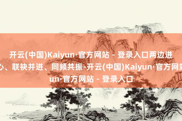 开云(中国)Kaiyun·官方网站 - 登录入口两边进一步勠力齐心、联袂并进、同频共振-开云(中国)Kaiyun·官方网站 - 登录入口