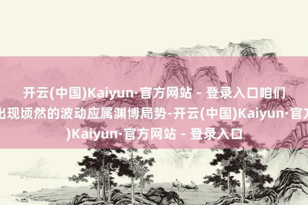 开云(中国)Kaiyun·官方网站 - 登录入口咱们觉得供应节拍上出现顷然的波动应属渊博局势-开云(中国)Kaiyun·官方网站 - 登录入口