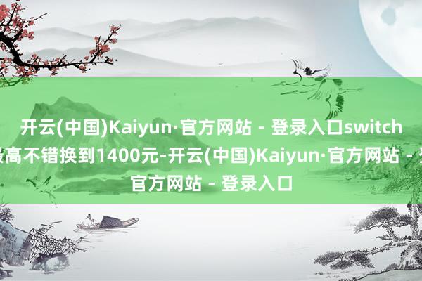 开云(中国)Kaiyun·官方网站 - 登录入口switch OLED最高不错换到1400元-开云(中国)Kaiyun·官方网站 - 登录入口