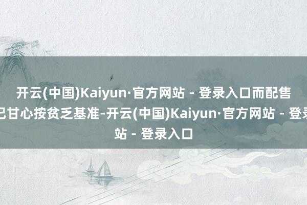 开云(中国)Kaiyun·官方网站 - 登录入口而配售代理已甘心按贫乏基准-开云(中国)Kaiyun·官方网站 - 登录入口