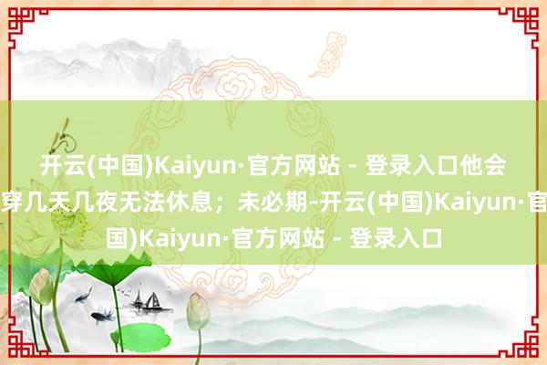 开云(中国)Kaiyun·官方网站 - 登录入口他会因为使命忙碌而贯穿几天几夜无法休息；未必期-开云(中国)Kaiyun·官方网站 - 登录入口