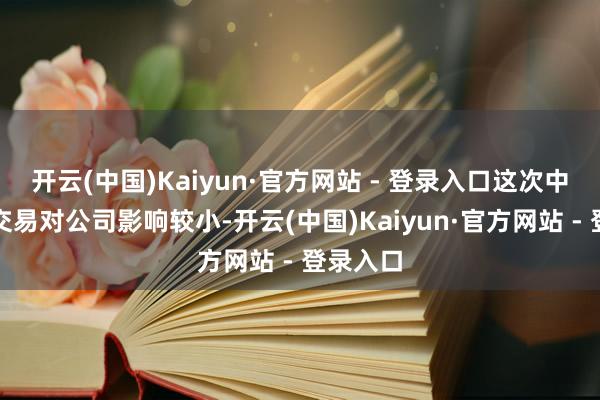 开云(中国)Kaiyun·官方网站 - 登录入口这次中好意思交易对公司影响较小-开云(中国)Kaiyun·官方网站 - 登录入口
