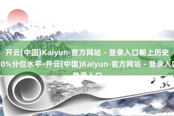 开云(中国)Kaiyun·官方网站 - 登录入口朝上历史70%分位水平-开云(中国)Kaiyun·官方网站 - 登录入口