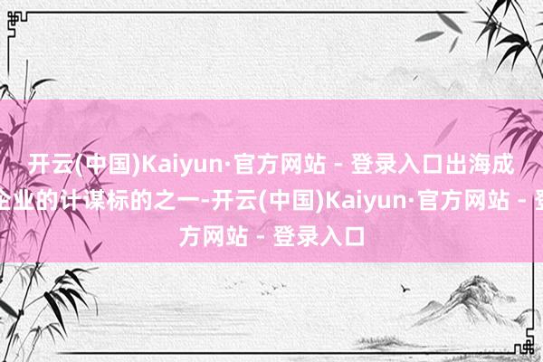 开云(中国)Kaiyun·官方网站 - 登录入口出海成为诸多企业的计谋标的之一-开云(中国)Kaiyun·官方网站 - 登录入口