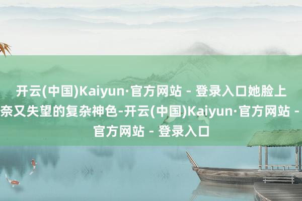 开云(中国)Kaiyun·官方网站 - 登录入口她脸上那种既无奈又失望的复杂神色-开云(中国)Kaiyun·官方网站 - 登录入口