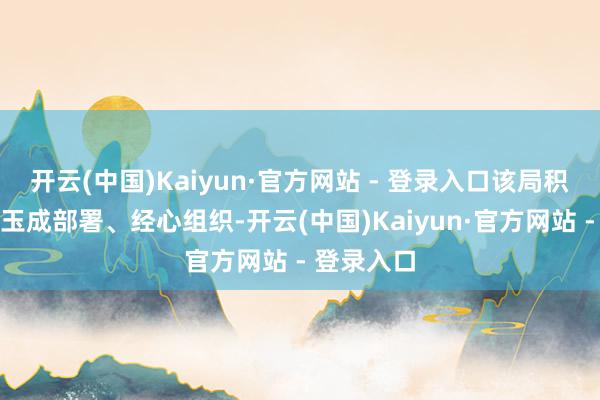 开云(中国)Kaiyun·官方网站 - 登录入口该局积极准备、玉成部署、经心组织-开云(中国)Kaiyun·官方网站 - 登录入口