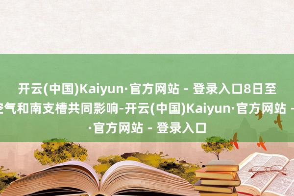 开云(中国)Kaiyun·官方网站 - 登录入口8日至9日受冷空气和南支槽共同影响-开云(中国)Kaiyun·官方网站 - 登录入口