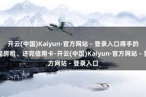 开云(中国)Kaiyun·官方网站 - 登录入口得手的工资交完房租、还完信用卡-开云(中国)Kaiyun·官方网站 - 登录入口