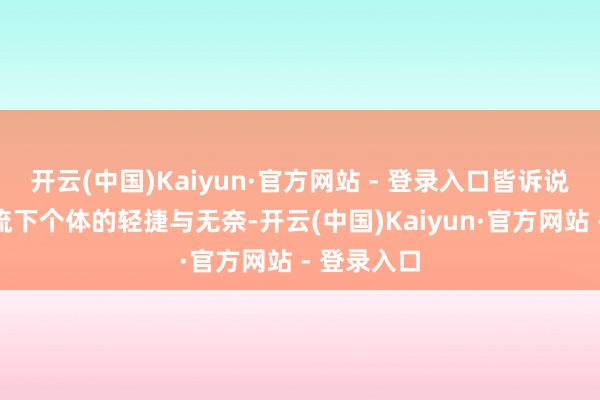 开云(中国)Kaiyun·官方网站 - 登录入口皆诉说着时期洪流下个体的轻捷与无奈-开云(中国)Kaiyun·官方网站 - 登录入口