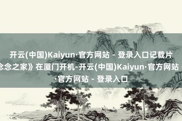 开云(中国)Kaiyun·官方网站 - 登录入口记载片电影《梦念念之家》在厦门开机-开云(中国)Kaiyun·官方网站 - 登录入口