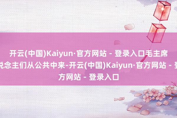 开云(中国)Kaiyun·官方网站 - 登录入口毛主席和家东说念主们从公共中来-开云(中国)Kaiyun·官方网站 - 登录入口