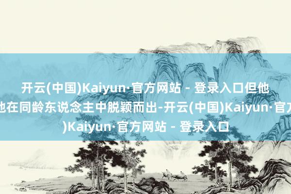 开云(中国)Kaiyun·官方网站 - 登录入口但他的资质和努力让他在同龄东说念主中脱颖而出-开云(中国)Kaiyun·官方网站 - 登录入口