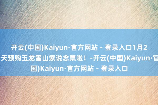 开云(中国)Kaiyun·官方网站 - 登录入口1月21日起，不错提前7天预购玉龙雪山索说念票啦！-开云(中国)Kaiyun·官方网站 - 登录入口