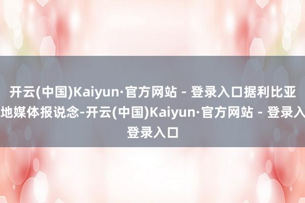 开云(中国)Kaiyun·官方网站 - 登录入口据利比亚当地媒体报说念-开云(中国)Kaiyun·官方网站 - 登录入口