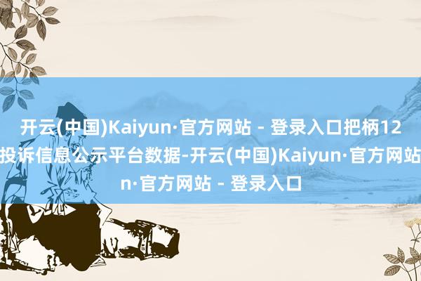 开云(中国)Kaiyun·官方网站 - 登录入口把柄12315耗尽者投诉信息公示平台数据-开云(中国)Kaiyun·官方网站 - 登录入口