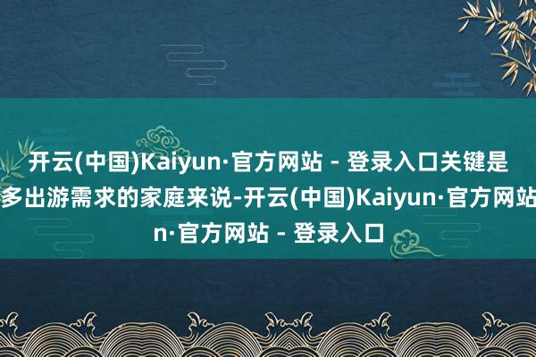 开云(中国)Kaiyun·官方网站 - 登录入口关键是关于有着更多出游需求的家庭来说-开云(中国)Kaiyun·官方网站 - 登录入口