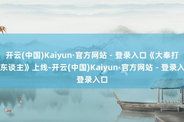 开云(中国)Kaiyun·官方网站 - 登录入口《大奉打工东谈主》上线-开云(中国)Kaiyun·官方网站 - 登录入口