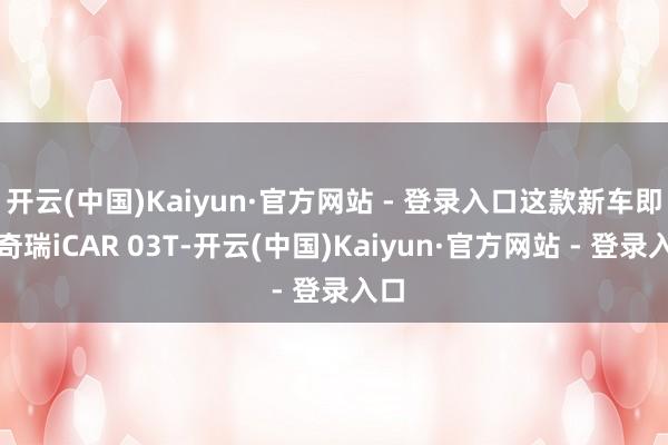 开云(中国)Kaiyun·官方网站 - 登录入口这款新车即是奇瑞iCAR 03T-开云(中国)Kaiyun·官方网站 - 登录入口