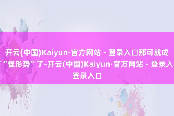 开云(中国)Kaiyun·官方网站 - 登录入口那可就成了“怪形势”了-开云(中国)Kaiyun·官方网站 - 登录入口